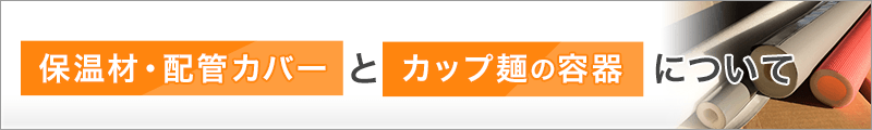 保温材・配管カバーとカップ麺の容器について！
